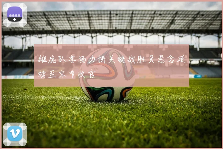 雄鹿队客场力拼关键战胜负悬念延续至末节收官
