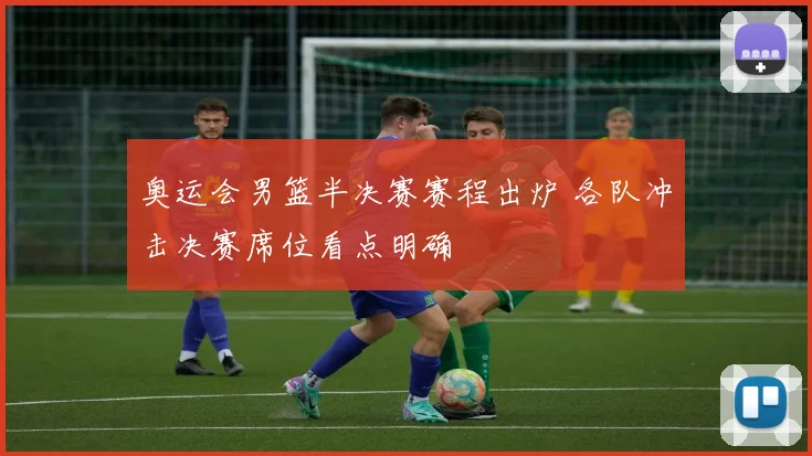 奥运会男篮半决赛赛程出炉 各队冲击决赛席位看点明确