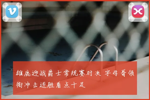 雄鹿迎战爵士常规赛对决 字母哥领衔冲击连胜看点十足
