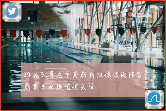 雄鹿队员名单更新利拉德领衔阵容新赛季轮换值得关注