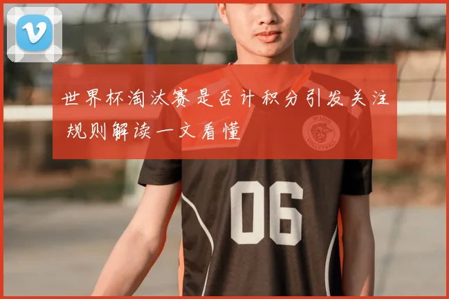 世界杯淘汰赛是否计积分引发关注 规则解读一文看懂