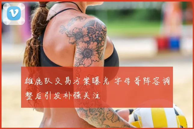 雄鹿队交易方案曝光 字母哥阵容调整后引发补强关注