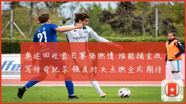 奥运田径首日赛场燃情 谁能摘金改写传奇纪录 强度对决点燃全民期待