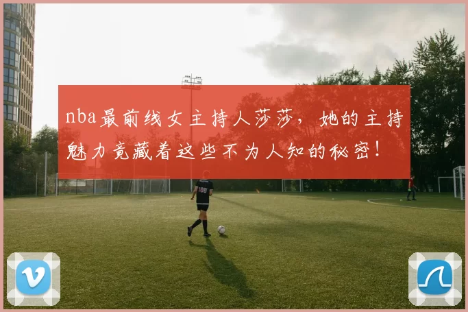 nba最前线女主持人莎莎，她的主持魅力竟藏着这些不为人知的秘密！